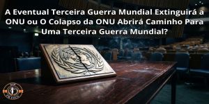 A Eventual Terceira Guerra Mundial Extinguirá a ONU ou O Colapso da ONU Abrirá Caminho Para Uma Terceira Guerra Mundial?